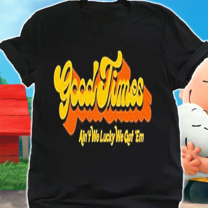 Good Times Ain't We Lucky We Got 'Em T-Shirt t-shirt shirt
