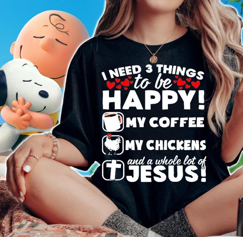 I need 3 things to be happy my coffee my chickens Jesus shirt